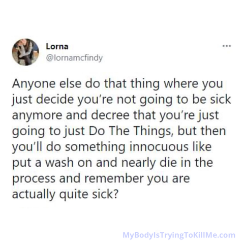 @lornamcfindy Anyone else do that thing where you just decide you're not going to be sick anymore and decree that you're just going to just Do The Things, but then you'll do something innocuous like put a wash on and nearly die in the process and remember you are actually quite sick? 

MyBodyIsTryingTokillMe.com