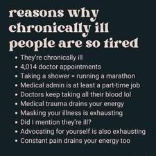 reasons why chronically ill are so tired 

- They're chronically ill      

- 4.014 doctor appointments    


 - Taking a shower is like running a marathon    

 - Medical admin is at least a part-tim job    


 - Doctors Keep taking all their blood lol    

 - Medical trauma drains your energy     

- Masking your illness IS exhausting  -     

Did mention they're  ill  - Advocating for yourself IS also exhausting     - Constant pain drains your energy too