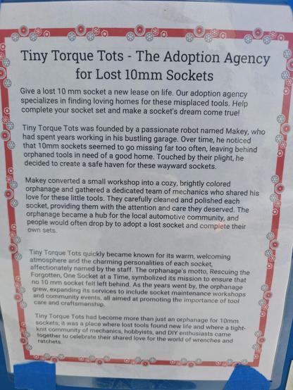 Tiny Torque Tots - The Adoption Agency for Lost 10mm Sockets

Give a lost 10 mm socket a new lease on life. Our adoption agency specializes in finding loving homes for these misplaced tools. Help complete your socket set and make a socket's dream come true!

Tiny Torque Tots was founded by a passionate robot named Makey, who had spent years working in his bustling garage. Over time, he noticed that 10mm sockets seemed to go missing far too often, leaving behind orphaned tools in need of a good home. Touched by their plight, he decided to create a safe haven for these wayward sockets.

Makey converted a small workshop into a cozy, brightly colored orphanage and gathered a dedicated team of mechanics who shared his love for these little tools. They carefully cleaned and polished each socket, providing them with the attention and care they deserved. The orphanage became a hub for the local automotive community, and people would often drop by to adopt a lost socket and complete their own sets.

Tiny Torque Tots quickly became known for its warm, welcoming 
atmosphere and the charming personalities of each socket, affectionately named by the staff.  
Tiny Torque Tots had become more than just an orphanage for 10mm sockets; it was a place where lost tools found new life and where a re a tight- knit community of mechanics, hobbyists, and DIY enthusiasts came together to celebrate their shared love for the world of wrenches and ratchets