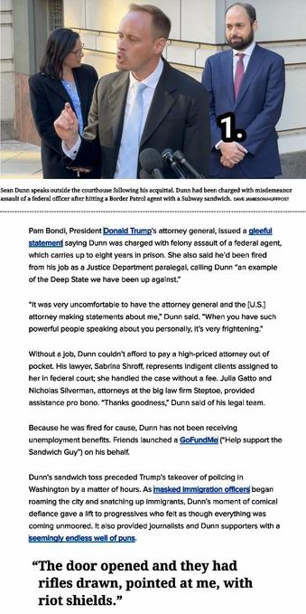 Pam Bondi, President Donald Trump’s attorney general, issued a gleeful statement saying Dunn was charged with felony assault of a federal agent, which carries up to eight years in prison. She also said he’d been fired from his job as a Justice Department paralegal, calling Dunn “an example of the Deep State we have been up against.”

“It was very uncomfortable to have the attorney general and the [U.S.] attorney making statements about me,” Dunn said. “When you have such powerful people speaking about you personally, it’s very frightening.”
