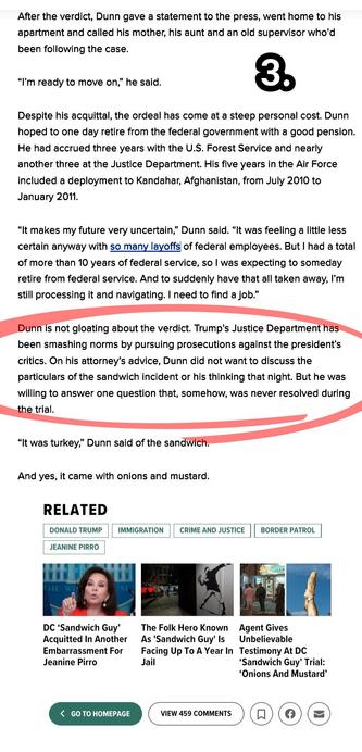 Dunn is not gloating about the verdict. Trump’s Justice Department has been smashing norms by pursuing prosecutions against the president’s critics. On his attorney’s advice, Dunn did not want to discuss the particulars of the sandwich incident or his thinking that night. But he was willing to answer one question that, somehow, was never resolved during the trial.

“It was turkey,” Dunn said of the sandwich.