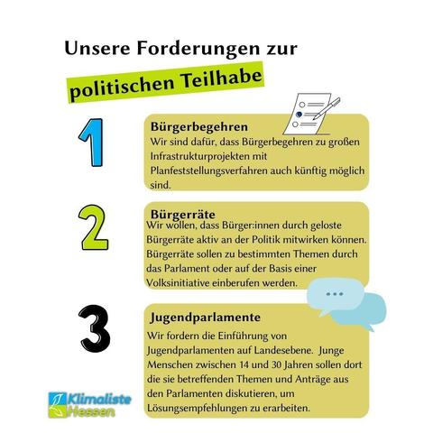 Auf weißem Grund sind Text und drei beige Textboxen abgebildet. Die Schlagzeile lautet: "Unsere Forderungen zur politischen Teilhabe". Die Worte "politische Teilhabe" sind frühlingsgrün hinterlegt. Vertikal sind die Zahlen 1-3 vor beigen Textboxen abgebildet. Neben der blauen Zahl 1 steht der Text: "Bügerbegehren (fett) Wir sind dafür, dass Bürgerbegehren zu großen Infrastrukturprojekten mit Planfeststellungsverfahren auch künftig möglich sind."
Neben der frühlingsgrünen Zahl 2 steht der Text:
"Bürgerräte (fett)
Wir wollen, dass Bürger:innen durch geloste Bürgerräte aktiv an der Politik mitwirken können. Bürgerräte sollen zu bestimmten Themen durch das Parlament oder auf der Basis einer Volksinitiative einberufen werden."
Neben der schwarzen Zahl 3 steht der Text:
"Jugendparlamente (fett)
Wir fordern die Einführung von Jugendparlamenten auf Landesebene. Junge Menschen zwischen 14 und 30 Jahren sollen dort die sie betreffenden Themen und Anträge aus den Parlamenten diskutieren, um Lösungsempfehlungen zu erarbeiten."
Links unten das Logo des Landesverbands Hessen der Partei Klimaliste.