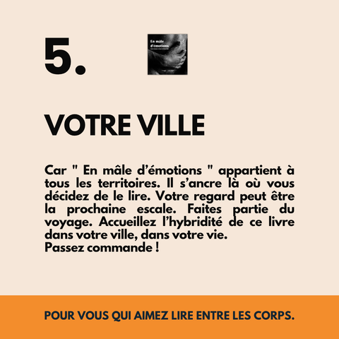 Car "En mâle d’émotions" appartient à tous les territoires. Il s’ancre là où vous décidez de le lire. Votre regard peut être la prochaine escale. Faites partie du voyage. Accueillez l’hybridité de ce livre dans votre ville, dans votre vie.
Passez commande !
POUR VOUS QUI AIMEZ LIRE ENTRE LES CORPS.
