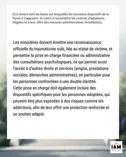 Les ministères doivent émettre une reconnaissance officielle du traumatisme subi, liée au statut de victime, et permettre la prise en charge financière ou administrative des consultations psychologiques, ce qui permet aussi l’accès à d’autres droits et services (emploi, prestations sociales, démarches administratives), en particulier pour les personnes confrontées à une double identité.
Cette prise en charge doit également inclure des dispositifs spécifiques pour les personnes adoptées, qui peuvent être plus exposées à des risques comme les addictions, afin de leur offrir une protection renforcée et un soutien adapté.