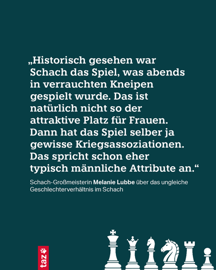 „Historisch gesehen war Schach das Spiel, was abends in verrauchten Kneipen gespielt wurde. Das ist natürlich nicht so der attraktive Platz für Frauen. Dann hat das Spiel selber ja gewisse Kriegsassoziationen. Das spricht schon eher typisch männliche Attribute an.“

Schach-Großmeisterin Melanie Lubbe über das ungleiche Geschlechterverhältnis im Schach