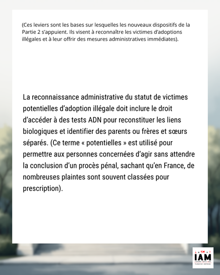 La reconnaissance administrative du statut de victimes potentielles d’adoption illégale doit inclure le droit d’accéder à des tests ADN pour reconstituer les liens biologiques et identifier des parents ou frères et sœurs séparés. (Ce terme « potentielles » est utilisé pour permettre aux personnes concernées d’agir sans attendre la conclusion d’un procès pénal, sachant qu’en France, de nombreuses plaintes sont souvent classées pour prescription).