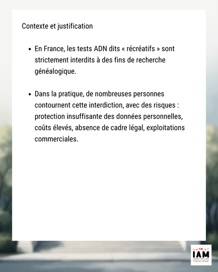 Contexte et justification
- En France, les tests ADN dits « récréatifs » sont strictement interdits à des fins de recherche généalogique.
- Dans la pratique, de nombreuses personnes contournent cette interdiction, avec des risques : protection insuffisante des données personnelles, coûts élevés, absence de cadre légal, exploitations commerciales.
