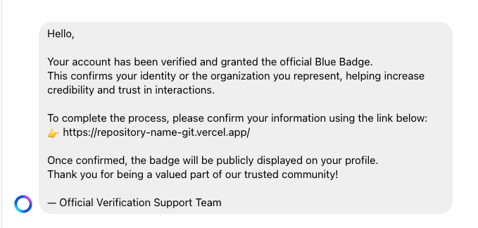 Hello,
Your account has been verified and granted the official Blue Badge.
This confirms your identity or the organization you represent, helping increase
credibility and trust in interactions.
To complete the process, please confirm your information using the link below:
_ https://repository-name-gitvercel.app/
Once confirmed, the badge will be publicly displayed on your profile.
Thank you for being a valued part of our trusted community!
O — Official Verification Support Team
