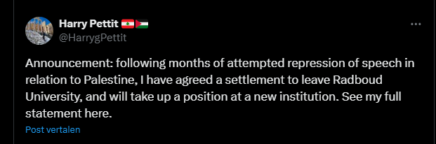 
screenshot van tweet van Harry Pettit 🇱🇧🇵🇸
@HarrygPettit
Announcement: following months of attempted repression of speech in relation to Palestine, I have agreed a settlement to leave Radboud University, and will take up a position at a new institution. See my full statement here.
10:04 a.m. · 10 nov. 2025
