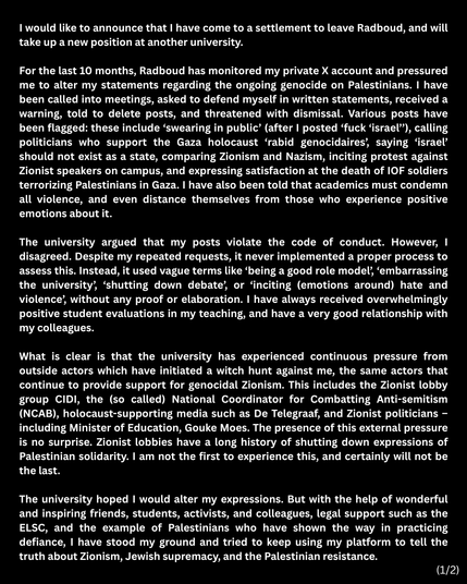 Screenshot van verklaring Harry Pettit op twitter:
"I would like to announce that I have come to a settlement to leave Radboud, and will take up a new position at another university.
For the last 10 months, Radboud has monitored my private X account and pressured me to alter my statements regarding the ongoing genocide on Palestinians. I have been called into meetings, asked to defend myself in written statements, received a warning, told to delete posts, and threatened with dismissal. Various posts have been flagged: these include ‘swearing in public’ (after | posted ‘fuck ‘israel”), calling politicians who support the Gaza holocaust ‘rabid genocidaires’, saying ‘israel’ should not exist as a state, comparing Zionism and Nazism, inciting protest against Zionist speakers on campus, and expressing satisfaction at the death of IDF soldiers terrorizing Palestinians in Gaza. I have also been told that academics must condemn
all violence, and even distance themselves from those who experience positive
emotions about it. 
The university argued that my posts violate the code of conduct. However, I
disagreed. Despite my repeated requests, it never implemented a proper process to assess this. Instead, it used vague terms like ‘being a good role model), ‘embarrassing the university’, ‘shutting down debate’, or ‘inciting (emotions around) hate and violence’, without any proof or elaboration. I have always received overwhelmingly positive student evaluations in my teaching [...]

(1/2)
