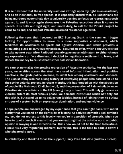 screenshot van verklaring van Harry Pettit op twitter, vevolg:
"It is self-evident that the university’s actions infringe upon my right as an academic, and as an individual, to free speech. It is especially absurd that, as Palestinians are being murdered every single day, a university decides to focus on repressing speech against it, and it once again showcases the Palestine exception when it comes to speech. It is both our legal right, and moral duty, to call for the Zionist project to come to its end, and support Palestinian armed resistance against it.
Following the news that I secured an ERC Starting Grant in the summer, I began
looking for opportunities to move to a more supportive environment, which
facilitates its academics to speak out against Zionism, and which provides a
stimulating place to carry out my project. I secured an offer, which I am very excited to take up next year. After Radboud recently gave me an ultimatum to either change my expressions or face dismissal, I decided to negotiate a settlement to leave, and donate the money to causes that further Palestinian liberation.
We cannot normalize the growing repression of Palestine solidarity. For the last two years, universities across the West have used informal intimidation and punitive sanctions, alongside police violence, to instill fear among academics and students.
The Zionist lobby also has a long history of destroying people who dare stand up to the settler colonial project. [...]
