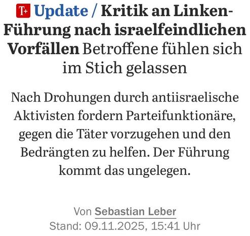 Headline-Screenshot zum im Tröt verlinkten Artikel 

Update  Kritik an Linken-Führung nach israelfeindlichen Vorfällen: Betroffene fühlen sich im Stich gelassen

Nach Drohungen durch antiisraelische Aktivisten fordern Parteifunktionäre, gegen die Täter vorzugehen und den Bedrängten zu helfen. Der Führung kommt das ungelegen.

Von Sebastian Leber
Stand: 09.11.2025, 15:41 Uhr