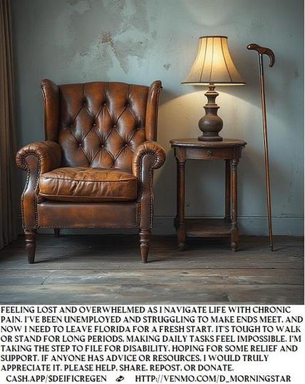 Feeling lost and overwhelmed as I navigate life with chronic pain. I've been unemployed and struggling to make ends meet, and now I need to leave Florida for a fresh start. It's tough to walk or stand for long periods, making daily tasks feel impossible. I’m taking the step to file for disability, hoping for some relief and support. If anyone has advice or resources, I would truly appreciate it.
cash.app/$DeificRegen💫http://venmo.com/D_Morningstar