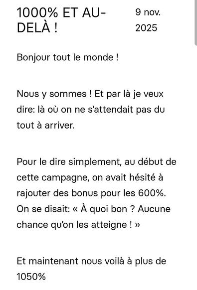 Bonjour tout le monde !
 

Nous y sommes ! Et par là je veux dire: là où on ne s’attendait pas du tout à arriver.
 

Pour le dire simplement, au début de cette campagne, on avait hésité à rajouter des bonus pour les 600%. On se disait: « À quoi bon ? Aucune chance qu’on les atteigne ! »
 

Et maintenant nous voilà à plus de 1050%