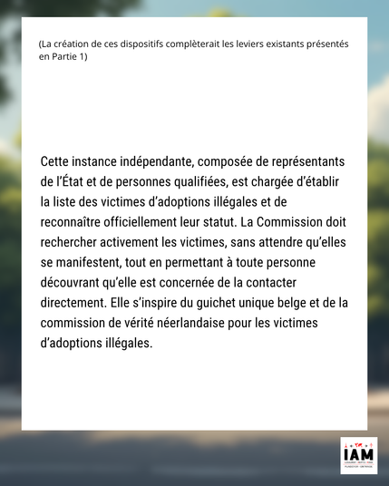 Cette instance indépendante, composée de représentants de l’État et de personnes qualifiées, est chargée d’établir la liste des victimes d’adoptions illégales et de reconnaître officiellement leur statut. La Commission doit rechercher activement les victimes, sans attendre qu’elles se manifestent, tout en permettant à toute personne découvrant qu’elle est concernée de la contacter directement. Elle s’inspire du guichet unique belge et de la commission de vérité néerlandaise pour les victimes d’adoptions illégales