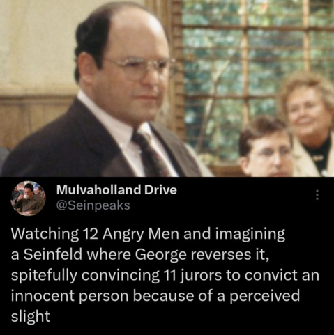 "Watching 12 Angry Men and imagining a Seinfeld where George reverses it, spitefully convincing 11 jurors to convict an innocent person because of a perceived slight"