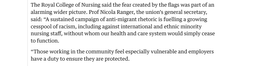 The Royal College of Nursing said the fear created by the flags was part of an
alarming wider picture. Prof Nicola Ranger, the union’s general secretary,
said: “A sustained campaign of anti-migrant rhetoric is fuelling a growing
cesspool of racism, including against international and ethnic minority
nursing staff, without whom our health and care system would simply cease
to function.

“Those working in the community feel especially vulnerable and employers
have a duty to ensure they are protected.
