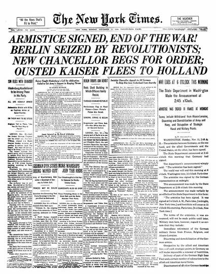 Armistice Day page from the New York Times.
The image shows the front page of The New York Times from Monday, November 11, 1918, the day the Armistice was signed, ending the fighting of World War I.
At the top of the page, in large, bold capital letters, the headline reads:
“ARMISTICE SIGNED, END OF THE WAR!”
This triumphant declaration spans nearly the full width of the page and dominates the layout, conveying the immense significance of the event. Beneath it, several subheadings and bulletins provide urgent details, such as the hour the cease-fire would take effect and reactions from world capitals.
https://en.wikipedia.org/wiki/Armistice_Day#/media/File:NYTimes-Page1-11-11-1918.jpg