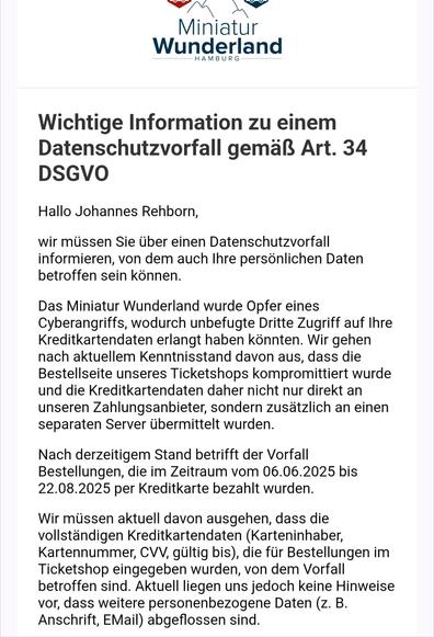 Wichtige Information zu einem Datenschutzvorfall gemäß Art. 34 DSGVO
Hallo Johannes Rehborn,

wir müssen Sie über einen Datenschutzvorfall informieren, von dem auch Ihre persönlichen Daten betroffen sein können.

Das Miniatur Wunderland wurde Opfer eines Cyberangriffs, wodurch unbefugte Dritte Zugriff auf Ihre Kreditkartendaten erlangt haben könnten. Wir gehen nach aktuellem Kenntnisstand davon aus, dass die Bestellseite unseres Ticketshops kompromittiert wurde und die Kreditkartendaten daher nicht nur direkt an unseren Zahlungsanbieter, sondern zusätzlich an einen separaten Server übermittelt wurden.

Nach derzeitigem Stand betrifft der Vorfall Bestellungen, die im Zeitraum vom 06.06.2025 bis 22.08.2025 per Kreditkarte bezahlt wurden.

Wir müssen aktuell davon ausgehen, dass die vollständigen Kreditkartendaten (Karteninhaber, Kartennummer, CVV, gültig bis), die für Bestellungen im Ticketshop eingegeben wurden, von dem Vorfall betroffen sind. Aktuell liegen uns jedoch keine Hinweise vor, dass weitere personenbezogene Daten (z. B. Anschrift, EMail) abgeflossen sind.