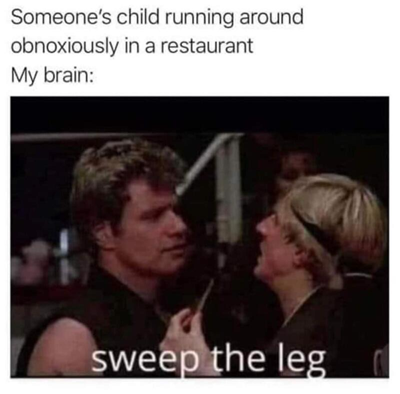 Someone's child running around obnoxiously in a restaurant.
My Brain: "Sweep the leg"
(Picture from the Karate Kid movie where the bad guys teacher said the same line)