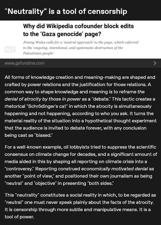 "Neutrality" is a tool of censorship
All forms of knowledge creation and meaning-making are shaped and crafted by power relations and the justification for those relations. A common way to shape knowledge and meaning is to reframe the denial of atrocity by those in power as a "debate." This tactic creates a rhetorical "Schrödinger's cat" in which the atrocity is simultaneously happening and not happening, according to who you ask. It turns the material reality of the situation into a hypothetical thought experiment that the audience is invited to debate forever, with any conclusion being cast as "biased."
For a well-known example, oil lobbyists tried to suppress the scientific consensus on climate change for decades, and a significant amount of media aided in this by shaping all reporting on climate crisis into a "controversy." Reporting construed economically motivated denial as another "point of view," and positioned their own journalism as being "neutral" and "objective" in presenting "both sides."
This "neutrality" constitutes a social reality in which, to be regarded as "neutral" one must never speak plainly about the facts of the atrocity. It is censorship through more subtle and manipulative means. It is a tool of power.