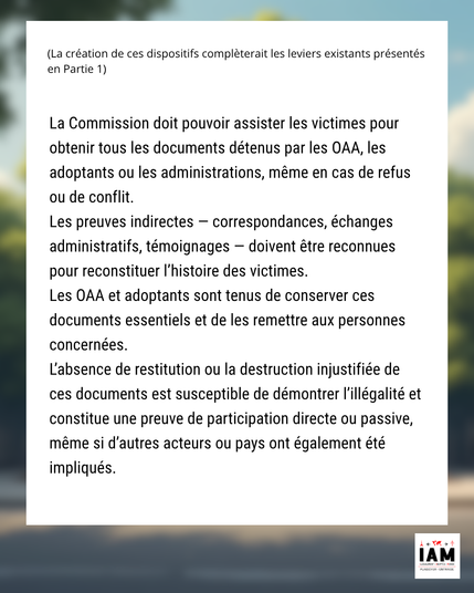 La Commission doit pouvoir assister les victimes pour obtenir tous les documents détenus par les OAA, les adoptants ou les administrations, même en cas de refus ou de conflit. Les preuves indirectes — correspondances, échanges administratifs, témoignages — doivent être reconnues pour reconstituer l’histoire des victimes.

Les OAA et adoptants sont tenus de conserver ces documents essentiels (tels que définis par le ministère des Affaires étrangères pour le visa long séjour adoption — voir Annexe n°4) et de les remettre aux personnes concernées. L’absence de restitution ou la destruction injustifiée de ces documents est susceptible de démontrer l’illégalité et constitue une preuve de participation directe ou passive, même si d’autres acteurs ou pays ont également été impliqués.

#TraiteHumaine #DroitsHumains #DroitsDesVictimes #DisparitionsForcées #AdoptionIllégale #EnlèvementEnfant #JusticePourLesAdopté·e·s #CrimeContinu #Imprescriptible #victime #OAA #Parents