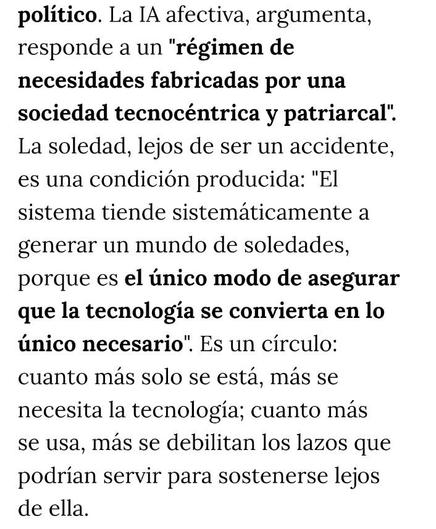 ALT: 
Patricia Horrillo, periodista y fundadora de Wikiesfera, considera que estas aplicaciones o funciones "son un producto de mercado que aprovecha la soledad y el deseo de conexión que tenemos todos los seres humanos", pero no buscan "reflexionar o combatir las causas estructurales del aislamiento", sino ofrecer una "solución tecnológica" que en el fondo no deja de generar dependencia. El capitalismo tardío, precarizado e individualista, fragmenta nuestras redes de apoyo. Y parece que a falta de unas manos que nos sostengan, han aparecido pantallas que, por lo pronto, simulan hacerlo. 