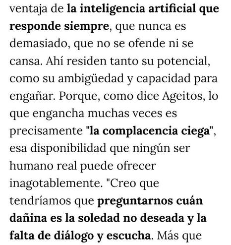 ALT:
ventaja de la inteligencia artificial que responde siempre, que nunca es demasiado, que no se ofende ni se cansa. Ahí residen tanto su potencial, como su ambigüedad y capacidad para engañar. Porque, como dice Ageitos, lo que engancha muchas veces es precisamente "la complacencia ciega", esa disponibilidad que ningún ser humano real puede ofrecer inagotablemente. "Creo que tendríamos que preguntarnos cuán dañina es la soledad no deseada y la falta de diálogo y escucha