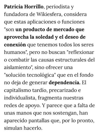ALT:
Patricia Horrillo, periodista y fundadora de Wikiesfera, considera que estas aplicaciones o funciones "son un producto de mercado que aprovecha la soledad y el deseo de conexión que tenemos todos los seres humanos", pero no buscan "reflexionar o combatir las causas estructurales del aislamiento", sino ofrecer una "solución tecnológica" que en el fondo no deja de generar dependencia. El capitalismo tardío, precarizado e individualista, fragmenta nuestras redes de apoyo. Y parece que a falta de unas manos que nos sostengan, han aparecido pantallas que, por lo pronto, simulan hacerlo. 