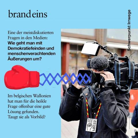 Ein quadratischer Beitrag der Zeitschrift brand eins. Der rechte Teil zeigt die eine Person, die eine professionelle Videokamera mit aufgesetztem Mikrofon auf der Schulter trägt. Die Person trägt eine dunkle Jacke und einen "PRESS"-Ausweis. Eine große, rote Boxhandschuh-Grafik ragt aus der Camera durch einen blauen Akkordeon-Mechanismus heraus. Dies symbolisiert  das Entgegenwirken oder Ausschalten von unerwünschten Äußerungen in den Medien.



Text (links, fett gedruckt): Eine der meistdiskutierten Fragen in den Medien: Wie geht man mit Demokratiefeinden und menschenverachtenden Äußerungen um?

Text (links, unten): Im belgischen Wallonien hat man für die heikle Frage offenbar eine gute Lösung gefunden. Taugt sie als Vorbild?