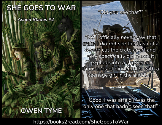 (Left) The cover of She Goes to War, by Owen Tyme, illustrated by Ryan Johnson.
Three people dressed in tiger-stripe camouflage crouch near the edge of a jungle, in Veitnam. The jungle is a mixture of bamboo and ferns.
The first is a girl with brown hair and blue eyes. She wears a dress, top hat and elbow-length fingerless gloves. She points out of the jungle.
The second is a hispanic man and his skin is covered in greasepaint, to make him blend in even better. He wears a military uniform, including a hat with a round brim and leans on an AK-47 for support. His vest has pouches large enough for spare magazines for his weapon. He looks through a pair of binoculars at what the girl is pointing at.
The third is huge and has the head of a cat, with black fur and green eyes. He wears a military uniform.
(Right) The view from the back of a military cargo plane, with the rear hatch open, in flight, while cargo is dropped for descent via parachute, with the following quote over the top:
“Did you see that?”
“No! I officially *never* saw that crate! I *did not* see the flash of a sword cut the crate apart and *very specifically* didn’t see it explode into a shower of thousands of dinner rolls, with a teenage girl in the middle!”
“Good! I was afraid I was the only one that hadn’t seen that!”
(Bottom) https://books2read.com/SheGoesToWar