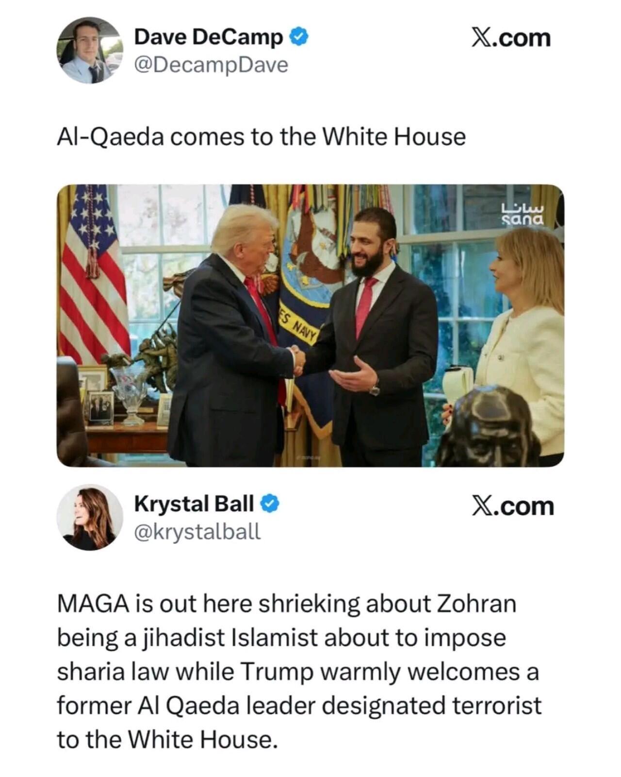 Dave DeCamp @DecampDave Al-Qaeda comes to the White House (Picture of Trump shaking hands with a Middle Eastern man in the Oval Office.) Krystal Ball @krystalball MAGA is out here shrieking about Zohran being a jihadist Islamist about to impose sharia law while Trump warmly welcomes a former Al Qaeda leader designated terrorist to the White House.
