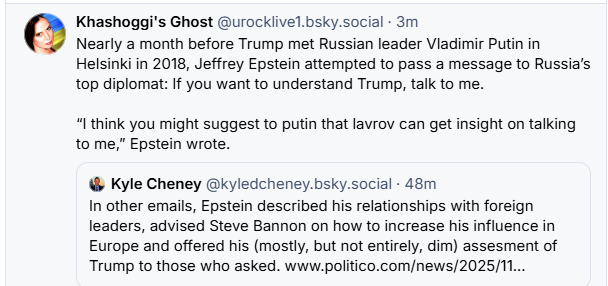 Khashoggi's Ghost @urocklivel.bsky.social - 3m
Nearly a month before Trump met Russian leader Vladimir Putin in
Helsinki in 2018, Jeffrey Epstein attempted to pass a message to Russia's
top diplomat: If you want to understand Trump, talk to me.
“I think you might suggest to putin that lavrov can get insight on talking
to me,” Epstein wrote.
@ Kyle Cheney @kyledcheney.bsky.social - 48m
In other emails, Epstein described his relationships with foreign
leaders, advised Steve Bannon on how to increase his influence in
Europe and offered his (mostly, but not entirely, dim) assesment of
Trump to those who asked. www.politico.com/news/2025/11...
