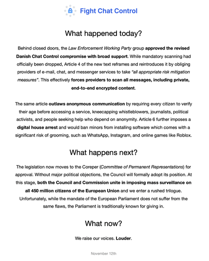 What happened today?

Behind closed doors, the Law Enforcement Working Party group approved the revised Danish Chat Control compromise with broad support. While mandatory scanning had officially been dropped, Article 4 of the new text reframes and reintroduces it by obliging providers of e-mail, chat, and messenger services to take “all appropriate risk mitigation measures”. This effectively forces providers to scan all messages, including private, end-to-end encrypted content. 

The same article outlaws anonymous communication by requiring every citizen to verify their age before accessing a service, kneecapping whistleblowers, journalists, political activists, and people seeking help who depend on anonymity. Article 6 further imposes a digital house arrest and would ban minors from installing software which comes with a significant risk of grooming, such as WhatsApp, Instagram, and online games like Roblox.

What happens next?

The legislation now moves to the Coreper (Committee of Permanent Representations) for approval. Without major political objections, the Council will formally adopt its position. At this stage, both the Council and Commission unite in imposing mass surveillance on all 450 million citizens of the European Union and we enter a rushed trilogue. Unfortunately, while the mandate of the European Parliament does not suffer from the same flaws, the Parliament is traditionally known for giving in.

What now?

We raise our voices. Louder.