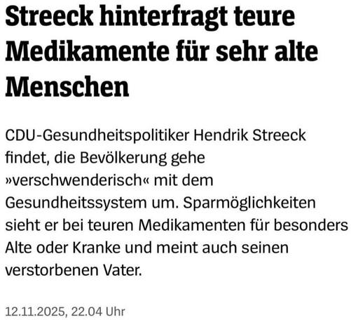 Headline-Screenshot zum im Tröt verlinkten Artikel

Streeck hinterfragt teure Medikamente für sehr alte Menschen

CDU-Gesundheitspolitiker Hendrik Streeck findet, die Bevölkerung gehe »verschwenderisch« mit dem Gesundheitssystem um. Sparmöglichkeiten sieht er bei teuren Medikamenten für besonders Alte oder Kranke und meint auch seinen verstorbenen Vater.

12.11.2025, 22.04 Uhr