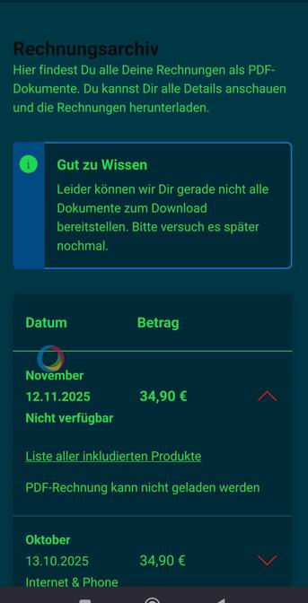 Screenshot:
Rechnungsarchiv

Hier findest Du alle Deine Rechnungen als PDF-Dokumente. Du kannst Dir alle Details anschauen und die Rechnungen herunterladen. 

Gut zu Wissen

Leider können wir Dir gerade nicht alle Dokumente zum Download bereitstellen. Bitte versuch es später nochmal.

Datum	Betrag	
November
12.11.2025
Nicht verfügbar
34,90 €
Liste aller inkludierten Produkte

PDF-Rechnung kann nicht geladen werden

Oktober
13.10.2025
Internet & Phone
34,90 €
