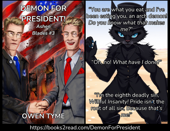 (Left) The cover of the novel, Demon for President!, by Owen Tyme, illustrated by Ryan Johnson.
Two politicians shake hands, as if for a photo-op, while a city burns behind them and the flag of the United States waves in the smoke. The flag is obviously quite dirty.
The democrat on the left is in a dark suit and blue tie. He has blond hair and wears brass-framed glasses. His expression is fairly serious. There's a "Tyme to Vote" pin on his lapel.
The republican on the right is also blond, but his expression is a smile. He wears a gray suit, a red tie, brass-framed glasses with circular lenses and a small "Snake Pride" pin on his lapel, which includes a snake eating its own tail around the edge and a star at the center.
The two men are very similar in appearance, because they're brothers.
(Right) An image of a hybrid of cat and woman, with blue eyes andhuge muscles, wearing a black dress, black boots and a matching top hat. Her fingernails are painted blue. The fur of her tail is very fluffy, but it's mostly off-screen. Over the op of that is the following quote:
“You are what you eat and I’ve been eating you, an arch demon! *Do you know what that makes me?*”
“Oh, no! *What have I done?*”
“I’m the eighth deadly sin, *Willful Insanity!* Pride isn’t the root of all sin, because *&that’s me!*”
(Bottom) https://books2read.com/DemonForPresident