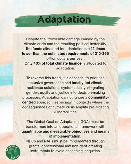 Adaptation:
Despite the irreversible damage caused by the climate crisis and the resulting political instability, the funds allocated for adaptation are 12 times lower than the estimated requirements of 310-365 billion dollars per year. Only 40% of total climate finance is allocated to adaptation. To reverse this trend, it is essential to prioritise inclusive governance and locally-led climate resilience solutions, systematically integrating gender, equity and justice into decision-making
processes. Adaptation cannot ignore a community-centred approach, especially in contexts where the consequences of climate crisis amplify pre-existing
vulnerabilities. The Global Goal on Adaptation (GGA) must be transformed into an operational framework with quantifiable and measurable objectives and means of implementation. NDCs and NAPs must be implemented through
grants, concessional and non-debt-creating instruments to avoid enhancing inequities.
