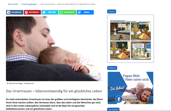 Screenshot 16.03.2025 Internet Webseite Artikel - Bild eines Mannes, der ein Baby im Arm hält, das sich an den Vater schmiegt und friedlich die Augen geschlossen hat.

Das Urvertrauen – lebensnotwendig für ein glückliches Leben
Ein stark entwickeltes Urvertrauen ist eines der größten und wichtigsten Geschenke, die Eltern ihrem Kind machen sollten. Das Vertrauen darin, dass das Leben und die Menschen gut sind, wird in den ersten Lebensjahren entwickelt und ist die Basis für ein gesundes Selbstbewusstsein und ein glückliches Leben.

https://www.vaterfreuden.de/vaterschaft/erziehungsfragen/das-urvertrauen-%E2%80%93-lebensnotwendig-f%C3%BCr-ein-gl%C3%BCckliches-leben