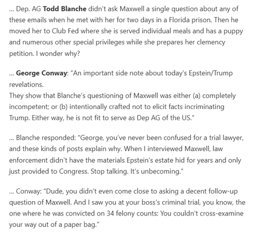 Dep. AG Todd Blanche didn’t ask Maxwell a single question about any of these emails when he met with her for two days in a Florida prison. Then he moved her to Club Fed where she is served individual meals and has a puppy and numerous other special privileges while she prepares her clemency petition. I wonder why?

… George Conway: “An important side note about today’s Epstein/Trump revelations.
They show that Blanche’s questioning of Maxwell was either (a) completely incompetent; or (b) intentionally crafted not to elicit facts incriminating Trump. Either way, he is not fit to serve as Dep AG of the US.”

… Blanche responded: “George, you’ve never been confused for a trial lawyer, and these kinds of posts explain why. When I interviewed Maxwell, law enforcement didn’t have the materials Epstein’s estate hid for years and only just provided to Congress. Stop talking. It’s unbecoming.”

… Conway: “Dude, you didn’t even come close to asking a decent follow-up question of Maxwell. And I saw you at your boss’s criminal trial, you know, the one where he was convicted on 34 felony counts: You couldn’t cross-examine your way out of a paper bag.”