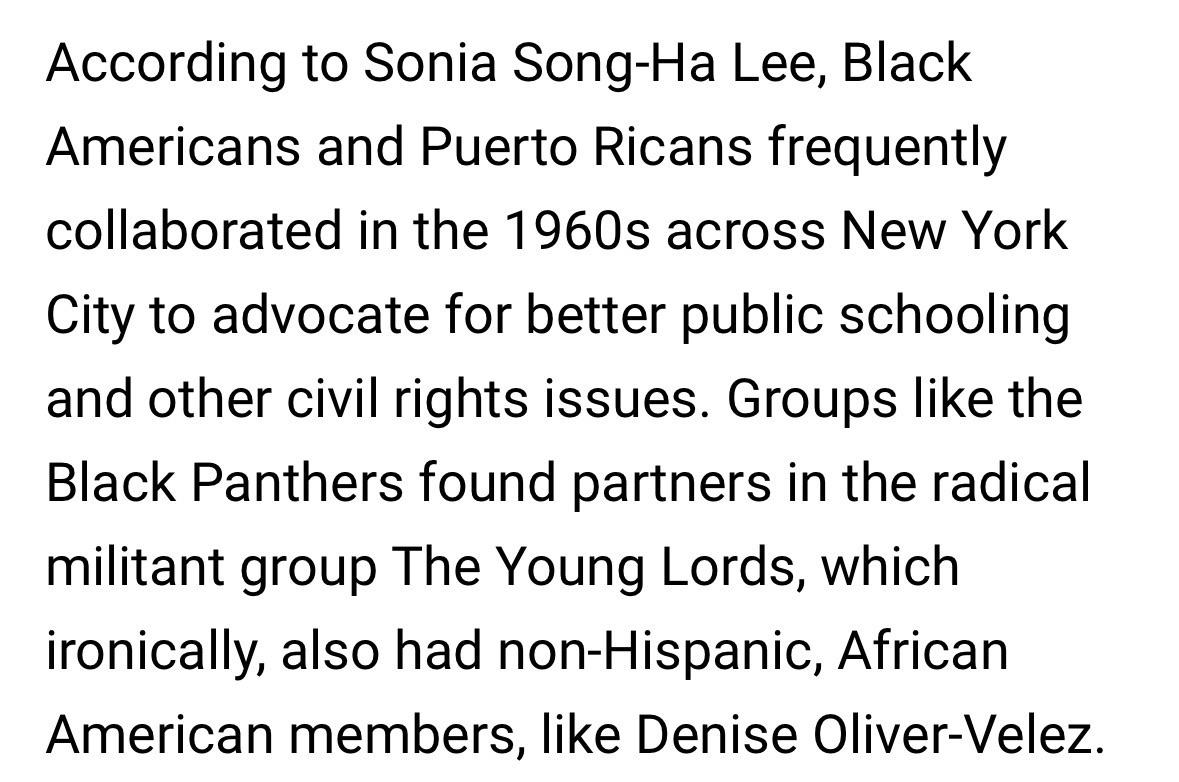 According to Sonia Song-Ha Lee, Black Americans and Puerto Ricans frequently collaborated in the 1960s across New York City to advocate for better public schooling and other civil rights issues. Groups like the Black Panthers found partners in the radical militant group The Young Lords, which ironically, also had non-Hispanic, African American members, like Denise Oliver-Velez.