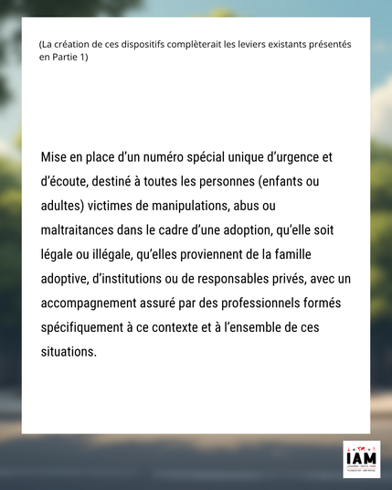Mise en place d’un numéro spécial unique d’urgence et d’écoute, destiné à toutes les personnes (enfants ou adultes) victimes de manipulations, abus ou maltraitances dans le cadre d’une adoption, qu’elle soit légale ou illégale, qu’elles proviennent de la famille adoptive, d’institutions ou de responsables privés, avec un accompagnement assuré par des professionnels formés spécifiquement à ce contexte et à l’ensemble de ces situations.
#TraiteHumaine #DroitsHumains #DroitsDesVictimes #DisparitionsForcées #AdoptionIllégale #EnlèvementEnfant #JusticePourLesAdopté·e·s #CrimeContinu #Imprescriptible #victime #OAA #Parents #survivant