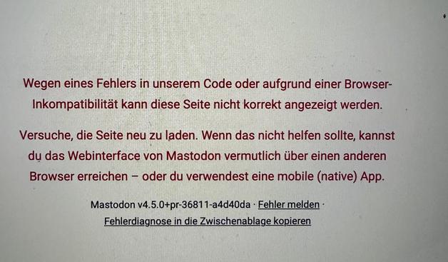 Wegen eines Fehlers in unserem Code oder aufgrund einer Browser-
Inkompatibilität kann diese Seite nicht korrekt angezeigt werden.
Versuche, die Seite neu zu laden. Wenn das nicht helfen sollte, kannst
du das Webinterface von Mastodon vermutlich über einen anderen
Browser erreichen - oder du verwendest eine mobile (native) App.
Mastodon v4.5.0+pr-36811-a4d40da - Fehler melden -
Fehlerdiagnose in die Zwischenablage kopieren