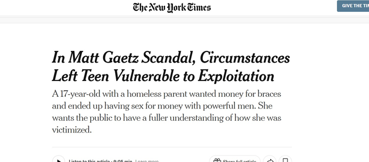 Che New ork Times

In Matt Gaetz Scandal, Circumstances
Left Teen Vulnerable to Exploitation
A 17-year-old with a homeless parent wanted money for braces
and ended up having sex for money with powerful men. She
wants the public to have a fuller understanding of how she was
victimized.

Bo EER Sa Ee EE hal CR Se fC PRR TRO AN Ml
