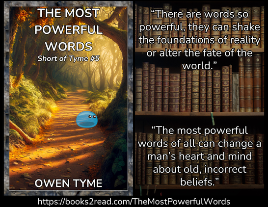 (Left) The cover of The Most Powerful Words, by Owen Tyme, which consists of a temperate forest path in twilight, with a tree on the right side, which hangs over the path. At the base of the tree is a translucent, blue slime monster, with shiny, black eyes that give it a somewhat cute appearance, while the shadow that's visible at its base almost looks like a big mouth. The air has an almosty golden look, because there's a hint of fog in it. The cover is framed with beveled stone.
(Right) The background is a bookcase with three shelves that are filled with old-looking books. Some have bookmark ribbons that stick off the edge, adding a little color. The books are largely brown, with ribbed spines. The following quote is laid over it:
“There are words so powerful, they can shake the foundations of reality or alter the fate of the world.”
“The most powerful words of all can change a man’s heart and mind about old, incorrect beliefs.”
(Bottom) https://books2read.com/TheMostPowerfulWords