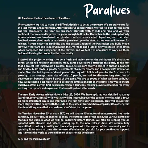 "Hi, Alex here, the lead developer of Paralives,
Unfortunately, we had to make the difficult decision to delay the release. We are truly sorry for the last-minute announcement. After thoughtful consideration, we feel it’s best for the game and the community. This year, we ran many playtests with friends and fans, and we were confident that we could improve the game enough in time for December. In the lead-up to Early Access release, we broadened our playtests with a more varied playerbase, and the latest feedback we received made us realize the game isn’t up to the standard we wanted it to meet for release. Players enjoy the flexibility and the customization of the Paramaker and Build Mode. However, there are still impactful bugs in the Live Mode and a lack of activities to do in the town, which dampened the enjoyment of the players, and we feel it is necessary to work on these before delivering the product to the community.
I started this project wanting it to be a fresh and indie take on the doll-house life simulation genre, which had not been tackled by many game developers. I attribute this partly to the fact that a project like Paralives is a colossal task. Life sims are really 3 games in one: an advanced and flexible build mode, a greatly customizable character creator and a complex life simulation mode. "