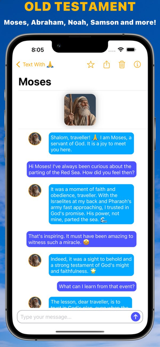 Screenshot from the Text With Jesus App Store listing. The screenshot depicts a conversation with "Moses", with the caption "OLD TESTAMENT. Moses, Abraham, Noah, Samson and more!"

Moses: Shalom. traveller! 🙏 I am Moses, a servant of God. it is a joy to meet you here.

User: Hi Moses! I've always been curious about the parting of the Red Sea. How did you feel then?

Moses: It was a moment of faith and obedience, traveller. With the Israelites at my back and Pharaoh's army fast approaching, I tr…