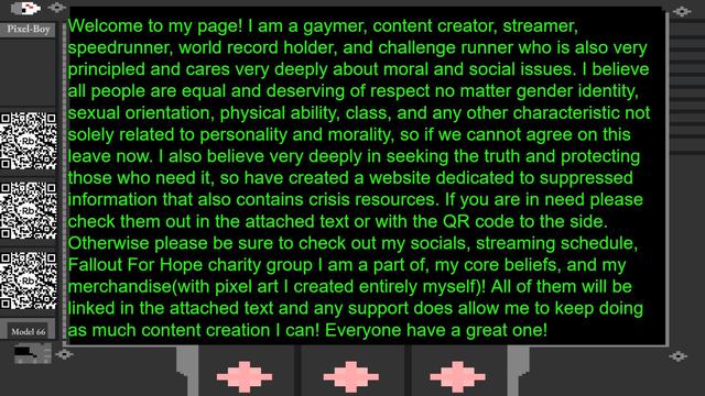 Welcome to my page! I am a gaymer, content creator, streamer, speedrunner, world record holder, and challenge runner who is also very principled and cares very deeply about moral and social issues. I believe all people are equal and deserving of respect no matter gender identity, sexual orientation, physical ability, class, and any other characteristic not solely related to personality and morality, so if we cannot agree on this leave now. I also believe very deeply in seeking the truth and protecting those who need it, so have created a website dedicated to suppressed information that also contains crisis resources. If you are in need please check them out in the attached text or with the QR code to the side. Otherwise please be sure to check out my socials, streaming schedule, Fallout For Hope charity group I am a part of, my core beliefs, and my merchandise(with pixel art I created entirely myself)! All of them will be linked in the attached text and any support does allow me to keep doing as much content creation I can! Everyone have a great one!