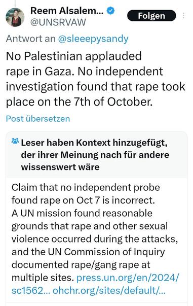 X : Post : Reem Alsalem

No Palestinian applauded rape in Gaza. No independent investigation found that rape took place on the 7th of October.

Kollektive Anmerkungen dazu :

Claim that no independent probe found rape on Oct 7 is incorrect. A UN mission found reasonable grounds that rape and other sexual violence occurred during the attacks, and the UN Commission of Inquiry documented rape/gang rape at multiple sites. https://press.un.org/en/2024/sc15621.doc.htm https://www.ohchr.org/sites/default/files/documents/hrbodies/hrcouncil/sessions-regular/session56/a-hrc-56-crp-3.pdf