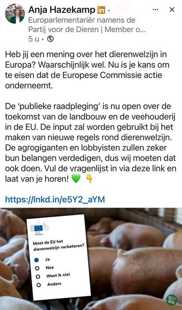 Post van Anja Hazekamp op linkedin waarin ze zegt:

"Heb jij een mening over het dierenwelzijn in Europa? Waarschijnlijk wel. Nu is je kans om te eisen dat de Europese Commissie actie onderneemt. 

De ‘publieke raadpleging’ is nu open over de toekomst van de landbouw en de veehouderij in de EU. De input zal worden gebruikt bij het maken van nieuwe regels rond dierenwelzijn. De agrogiganten en lobbyisten zullen zeker bun belangen verdedigen, dus wij moeten dat ook doen. Vul de vragenlijst in via deze link en laat van je horen!"
